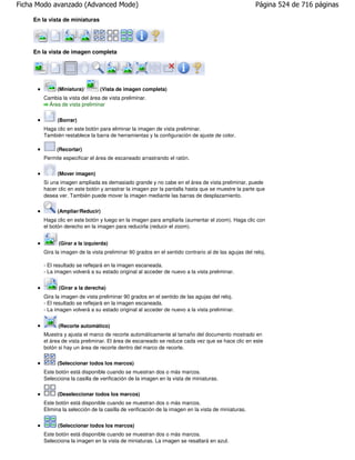 Ficha Modo avanzado (Advanced Mode)                                                                  Página 524 de 716 páginas

    En la vista de miniaturas




    En la vista de imagen completa




             (Miniatura)/       (Vista de imagen completa)
       Cambia la vista del área de vista preliminar.
         Área de vista preliminar

             (Borrar)
       Haga clic en este botón para eliminar la imagen de vista preliminar.
       También restablece la barra de herramientas y la configuración de ajuste de color.

            (Recortar)
       Permite especificar el área de escaneado arrastrando el ratón.


             (Mover imagen)
       Si una imagen ampliada es demasiado grande y no cabe en el área de vista preliminar, puede
       hacer clic en este botón y arrastrar la imagen por la pantalla hasta que se muestre la parte que
       desea ver. También puede mover la imagen mediante las barras de desplazamiento.

             (Ampliar/Reducir)
       Haga clic en este botón y luego en la imagen para ampliarla (aumentar el zoom). Haga clic con
       el botón derecho en la imagen para reducirla (reducir el zoom).


             (Girar a la izquierda)
       Gira la imagen de la vista preliminar 90 grados en el sentido contrario al de las agujas del reloj.

       - El resultado se reflejará en la imagen escaneada.
       - La imagen volverá a su estado original al acceder de nuevo a la vista preliminar.


             (Girar a la derecha)
       Gira la imagen de vista preliminar 90 grados en el sentido de las agujas del reloj.
       - El resultado se reflejará en la imagen escaneada.
       - La imagen volverá a su estado original al acceder de nuevo a la vista preliminar.


             (Recorte automático)
       Muestra y ajusta el marco de recorte automáticamente al tamaño del documento mostrado en
       el área de vista preliminar. El área de escaneado se reduce cada vez que se hace clic en este
       botón si hay un área de recorte dentro del marco de recorte.


             (Seleccionar todos los marcos)
       Este botón está disponible cuando se muestran dos o más marcos.
       Selecciona la casilla de verificación de la imagen en la vista de miniaturas.

             (Deseleccionar todos los marcos)
       Este botón está disponible cuando se muestran dos o más marcos.
       Elimina la selección de la casilla de verificación de la imagen en la vista de miniaturas.


             (Seleccionar todos los marcos)
       Este botón está disponible cuando se muestran dos o más marcos.
       Selecciona la imagen en la vista de miniaturas. La imagen se resaltará en azul.
 