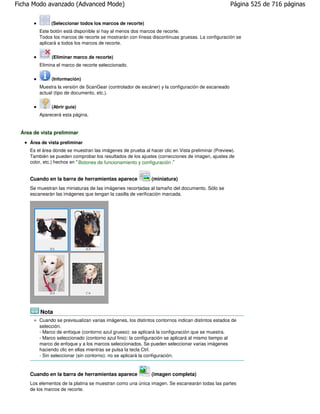 Ficha Modo avanzado (Advanced Mode)                                                               Página 525 de 716 páginas

              (Seleccionar todos los marcos de recorte)
        Este botón está disponible si hay al menos dos marcos de recorte.
        Todos los marcos de recorte se mostrarán con líneas discontinuas gruesas. La configuración se
        aplicará a todos los marcos de recorte.


              (Eliminar marco de recorte)
        Elimina el marco de recorte seleccionado.

              (Información)
        Muestra la versión de ScanGear (controlador de escáner) y la configuración de escaneado
        actual (tipo de documento, etc.).

              (Abrir guía)
        Aparecerá esta página.


 Área de vista preliminar
    Área de vista preliminar
    Es el área donde se muestran las imágenes de prueba al hacer clic en Vista preliminar (Preview).
    También se pueden comprobar los resultados de los ajustes (correcciones de imagen, ajustes de
    color, etc.) hechos en " Botones de funcionamiento y configuración ."


    Cuando en la barra de herramientas aparece              (miniatura)
    Se muestran las miniaturas de las imágenes recortadas al tamaño del documento. Sólo se
    escanearán las imágenes que tengan la casilla de verificación marcada.




         Nota
        Cuando se previsualizan varias imágenes, los distintos contornos indican distintos estados de
        selección.
        - Marco de enfoque (contorno azul grueso): se aplicará la configuración que se muestra.
        - Marco seleccionado (contorno azul fino): la configuración se aplicará al mismo tiempo al
        marco de enfoque y a los marcos seleccionados. Se pueden seleccionar varias imágenes
        haciendo clic en ellas mientras se pulsa la tecla Ctrl.
        - Sin seleccionar (sin contorno): no se aplicará la configuración.



    Cuando en la barra de herramientas aparece              (imagen completa)
    Los elementos de la platina se muestran como una única imagen. Se escanearán todas las partes
    de los marcos de recorte.
 