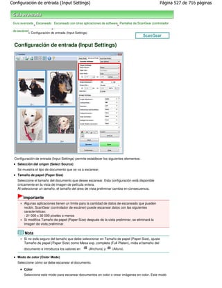 Configuración de entrada (Input Settings)                                                          Página 527 de 716 páginas



 Guía avanzada Escaneado Escaneado con otras aplicaciones de software Pantallas de ScanGear (controlador
              >                                                      >
                           >
 de escáner)
           > Configuración de entrada (Input Settings)



  Configuración de entrada (Input Settings)




  Configuración de entrada (Input Settings) permite establecer los siguientes elementos:
    Selección del origen (Select Source)
    Se muestra el tipo de documento que se va a escanear.
    Tamaño de papel (Paper Size)
    Seleccione el tamaño del documento que desee escanear. Esta configuración está disponible
    únicamente en la vista de imagen de película entera.
    Al seleccionar un tamaño, el tamaño del área de vista preliminar cambia en consecuencia.

        Importante
        Algunas aplicaciones tienen un límite para la cantidad de datos de escaneado que pueden
        recibir. ScanGear (controlador de escáner) puede escanear datos con las siguientes
        características:
        - 21 000 x 30 000 píxeles o menos
        Si modifica Tamaño de papel (Paper Size) después de la vista preliminar, se eliminará la
        imagen de vista preliminar.

         Nota
        Si no está seguro del tamaño que debe seleccionar en Tamaño de papel (Paper Size), ajuste
        Tamaño de papel (Paper Size) como Mesa exp. completa (Full Platen), mida el tamaño del
        documento e introduzca los valores en       (Anchura) y     (Altura).

    Modo de color (Color Mode)
    Seleccione cómo se debe escanear el documento.

        Color
        Seleccione este modo para escanear documentos en color o crear imágenes en color. Este modo
 