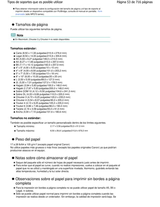 Tipos de soportes que es posible utilizar                                                              Página 53 de 716 páginas

      Para obtener información sobre la configuración del tamaño de página y el tipo de soporte al
      imprimir desde un dispositivo compatible con PictBridge, consulte el manual en pantalla: Guía
      avanzada (sólo MP270 series).




      Tamaños de página
  Puede utilizar los siguientes tamaños de página.

        Nota
      En Macintosh, Choukei 3 y Choukei 4 no están disponibles.



  Tamaños estándar:
       Carta (8,50 x 11,00 pulgadas/215,9 x 279,4 mm)
       Legal (8,50 x 14,00 pulgadas/215,9 x 355,6 mm)
       A5 (5,83 x 8,27 pulgadas/148,0 x 210,0 mm)
       A4 (8,27 x 11,69 pulgadas/210,0 x 297,0 mm)
       B5 (7,17 x 10,12 pulgadas/182,0 x 257,0 mm)
       4" x 6" (4,00 x 6,00 pulgadas/10 x 15 cm)
       4" x 8" (4,00 x 8,00 pulgadas/101,6 x 203,2 mm)
       5" x 7" (5,00 x 7,00 pulgadas/13 x 18 cm)
       8" x 10" (8,00 x 10,00 pulgadas/20 x 25 cm)
       L (3,50 x 5,00 pulgadas/89,0 x 127,0 mm)
       2L (5,00 x 7,01 pulgadas/127,0 x 178,0 mm)
       Hagaki (3,94 x 5,83 pulgadas/100,0 x 148,0 mm)
       Hagaki 2 (7,87 x 5,83 pulgadas/200,0 x 148,0 mm)
       Sobre COM 10 (4,12 x 9,50 pulgadas/104,6 x 241,3 mm)
       Sobre DL (4,33 x 8,66 pulgadas/110,0 x 220,0 mm)
       Choukei 3 (4,72 x 9,25 pulgadas/120,0 x 235,0 mm)
       Choukei 4 (3,54 x 8,07 pulgadas/90,0 x 205,0 mm)
       Youkei 4 (4,13 x 9,25 pulgadas/105,0 x 235,0 mm)
       Youkei 6 (3,86 x 7,48 pulgadas/98,0 x 190,0 mm)
       Tarjeta (2,16 x 3,58 pulgadas/55,0 x 91,0 mm)
       Ancha (4,00 x 7,10 pulgadas/101,6 x 180,6 mm)

  Tamaños no estándar:
  También es posible especificar un tamaño personalizado dentro de los límites siguientes.
      Tamaño mínimo:                  2,17 x 3,58 pulgadas/55,0 x 91,0 mm

       Tamaño máximo:                      8,50 x 26,61 pulgadas/215,9 x 676,0 mm



      Peso del papel
  17 a 28 lb/64 a 105 g/m 2 (excepto papel original Canon)
  No utilice papeles más gruesos o más finos (excepto los papeles originales Canon) ya que podrían
  producirse atascos en el equipo.


      Notas sobre cómo almacenar el papel
       Saque del paquete sólo el número de hojas de papel necesario justo antes de imprimir.
       Para evitar que el papel se curve, cuando no realice impresiones, vuelva a colocar en el paquete el
       papel que no se utilizó y manténgalo en una superficie nivelada. Asimismo, guárdelo evitando las
       altas temperaturas, humedad y la luz solar directa.


      Observaciones sobre el papel para imprimir sin bordes a página
      completa
       Para la impresión sin bordes a página completa no se puede utilizar papel de tamaño A5, B5 o
       Legal, ni sobres.
       Sólo se puede utilizar papel normal para imprimir sin bordes a página completa cuando las
       impresión se realiza desde un ordenador. Sin embargo, la calidad de impresión será baja. Se
 