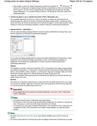 Configuración de salida (Output Settings)                                                          Página 530 de 716 páginas

           Para ampliar o reducir la imagen escaneada, introduzca los valores en          (Anchura) y
           (Altura) en Configuración de salida (Output Settings) o especifique un valor (en incrementos
           del 1%) para %. El valor máximo disponible para % depende de la Resolución de salida
           (Output Resolution). % se puede configurar hasta en 19 200 ppp (la resolución máxima de
           salida disponible).

       Tamaño de papel (L, etc.) y tamaño de monitor (1024 x 768 píxeles, etc.)
       No es posible especificar la anchura, la altura y la escala. La imagen de vista preliminar se
       recortará según los valores de tamaño y resolución de salida seleccionados. La parte que está
       dentro del marco de recorte se escaneará con el tamaño de papel o monitor seleccionado. Puede
       arrastrar el marco de recorte para ampliarlo, moverlo o reducirlo manteniendo la proporción.


       Agregar/eliminar... (Add/Delete...)
       Abre el cuadro de diálogo Agregar/eliminar tamaño de salida (Add/Delete the Output Size), que
       permite especificar los tamaños de salida personalizados.




       En el cuadro de diálogo Agregar/eliminar tamaño de salida (Add/Delete the Output Size), puede
       especificar varios tamaños de salida y guardarlos a la vez. Los elementos guardados se
       registrarán con los elementos predefinidos en la lista Tamaño de salida (Output Size),
       pudiéndose seleccionar.
       Agregar
       Para agregar un tamaño, seleccione Impresión (Print) o Visualización de imagen (Image display)
       para Destino (Destination), a continuación, introduzca Nombre de tamaño de salida (Output Size
       Name), Ancho (Width) y Altura (Height) y, a continuación, haga clic en Agregar (Add). El nombre
       del tamaño añadido aparece en Lista de tamaños de salida (Output Size List).
       Haga clic en Guardar (Save) para guardar los elementos que aparecen en Lista de tamaños de
       salida (Output Size List).
       Eliminar
       Para eliminar un elemento, selecciónelo en Lista de tamaños de salida (Output Size List) y haga
       clic en Eliminar (Delete). Haga clic en Guardar (Save) para guardar los elementos que aparecen
       en Lista de tamaños de salida (Output Size List).

           Importante
           No es posible eliminar los tamaños de salida predefinidos, como A4 y 1024 x 768 píxeles
           (1024 x 768 pixels).

           Nota
           Se pueden guardar hasta 10 elementos para cada destino.
           Si introduce un valor fuera del rango de parámetros establecido, se mostrará un mensaje de
           error. Introduzca un valor dentro del rango mostrado en el mensaje.
           La Unidad (Unit) varía según el Destino (Destination). Para Impresión (Print), seleccione mm
           o pulgadas (inches). Para Visualización de imagen (Image display), la unidad es píxeles
           (pixels).

       Nota
       Consulte "Ajuste de los marcos de recorte " para obtener detalles acerca de los marcos de
       recorte.
       En la ficha Vista preliminar (Preview) del cuadro de diálogo Preferencias (Preferences) se puede
 