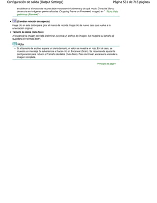 Configuración de salida (Output Settings)                                                            Página 531 de 716 páginas

       establecer si el marco de recorte debe mostrarse inicialmente y de qué modo. Consulte Marco
       de recorte en imágenes previsualizadas (Cropping Frame on Previewed Images) en " Ficha Vista
       preliminar (Preview) ".

       (Cambiar relación de aspecto)
   Haga clic en este botón para girar el marco de recorte. Haga clic de nuevo para que vuelva a la
   orientación original.
   Tamaño de datos (Data Size)
   Al escanear la imagen de vista preliminar, se crea un archivo de imagen. Se muestra su tamaño al
   guardarla en formato BMP.

       Nota
       Si el tamaño de archivo supera un cierto tamaño, el valor se muestra en rojo. En tal caso, se
       muestra un mensaje de advertencia al hacer clic en Escanear (Scan). Se recomienda ajustar la
       configuración para reducir el Tamaño de datos (Data Size). Para continuar, escanee la vista de la
       imagen completa.

                                                                                     Principio de página
 