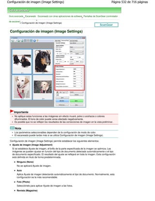 Configuración de imagen (Image Settings)                                                              Página 532 de 716 páginas



 Guía avanzada Escaneado Escaneado con otras aplicaciones de software Pantallas de ScanGear (controlador
              >                                                      >
                           >
 de escáner)
           > Configuración de imagen (Image Settings)



 Configuración de imagen (Image Settings)




     Importante
      No aplique estas funciones a las imágenes sin efecto muaré, polvo o arañazos o colores
      difuminados. El tono de color puede verse afectado negativamente.
      Es posible que no se reflejen los resultados de las correcciones de imagen en la vista preliminar.

      Nota
      Los parámetros seleccionables dependen de la configuración de modo de color.
      El escaneado puede tardar más si se utiliza Configuración de imagen (Image Settings).

 Configuración de imagen (Image Settings) permite establecer los siguientes elementos:
    Ajuste de imagen (Image Adjustment)
    Si se establece Ajuste de imagen, el brillo de la parte especificada de la imagen se optimiza. Las
    imágenes se pueden ajustar en función del tipo de documento detectado automáticamente o el tipo
    de documento especificado. El resultado del ajuste se reflejará en toda la imagen. Esta configuración
    está definida en Auto de forma predeterminada.

        Ninguno (None)
        No se aplicará Ajuste de imagen.
        Auto
        Aplica Ajuste de imagen detectando automáticamente el tipo de documento. Normalmente, esta
        configuración es la más recomendable.
        Foto (Photo)
        Selecciónelo para aplicar Ajuste de imagen a las fotos.

        Revista (Magazine)
 