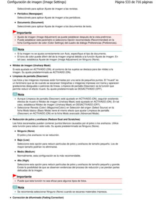 Configuración de imagen (Image Settings)                                                             Página 533 de 716 páginas

       Selecciónelo para aplicar Ajuste de imagen a las revistas.

       Periódico (Newspaper)
       Selecciónelo para aplicar Ajuste de imagen a los periódicos.

       Documento (Document)
       Selecciónelo para aplicar Ajuste de imagen a los documentos de texto.

      Importante
       Ajuste de imagen (Image Adjustment) se puede establecer después de la vista preliminar.
       Puede establecer este parámetro si selecciona Opción recomendada (Recommended) en la
       ficha Configuración de color (Color Settings) del cuadro de diálogo Preferencias (Preferences).

       Nota
       Si la imagen no se ajusta correctamente con Auto, especifique el tipo de documento.
       El tono de color puede diferir del de la imagen original debido a la función Ajuste de imagen. En
       tal caso, establezca Ajuste de imagen (Image Adjustment) en Ninguno (None).

   Nitidez de imagen (Unsharp Mask)
   Si está ajustado en ACTIVADO (ON), el contorno de los sujetos se destaca para dar nitidez a la
   imagen. Su ajuste predeterminado es ACTIVADO (ON).
   Limpieza de pantalla (Descreen)
   Las fotos y las imágenes impresas están formadas por una serie de pequeños puntos. El "muaré" es
   un fenómeno que se da cuando se escanean fotografías o imágenes impresas con trama y aparecen
   gradaciones desiguales o patrones de líneas. Limpieza de pantalla (Descreen) es la función que
   permite reducir el efecto muaré. Su ajuste predeterminado es DESACTIVADO (OFF).

       Nota
       Aunque Limpieza de pantalla (Descreen) esté ajustado en ACTIVADO (ON), seguirán existiendo
       efectos de muaré si Nitidez de imagen (Unsharp Mask) está ajustado en ACTIVADO (ON). En tal
       caso, establezca Nitidez de imagen (Unsharp Mask) en DESACTIVADO (OFF).
       Seleccionar Revista (Color) (Magazine(Color)) en Selección del origen (Select Source) en la
       ficha Modo básico (Basic Mode) tiene el mismo efecto que ajustar Limpieza de pantalla
       (Descreen) en ACTIVADO (ON) en la ficha Modo avanzado (Advanced Mode).

   Reducción de polvo y arañazos (Reduce Dust and Scratches)
   Las fotos escaneadas pueden contener puntos blancos causados por el polvo o los arañazos. Utilice
   esta función para reducir este ruido. Su ajuste predeterminado es Ninguno (None).

       Ninguno (None)
       El polvo y los arañazos no se reducirán.

       Bajo (Low)
       Seleccione esta opción para reducir partículas de polvo y arañazos de tamaño pequeño. Los de
       mayor tamaño podrían no eliminarse.
       Medio (Medium)
       Normalmente, esta configuración es la más recomendable.
       Alto (High)
       Seleccione esta opción para reducir partículas de polvo y arañazos de tamaño pequeño y grande.
       Existe la posibilidad de que se observen evidencias del proceso de reducción y se pierdan partes
       delicadas de la imagen.

      Importante
       Puede que esta función no sea eficaz para algunos tipos de fotos.

       Nota
       Se recomienda seleccionar Ninguno (None) cuando se escanea materiales impresos.

   Corrección de difuminado (Fading Correction)
 