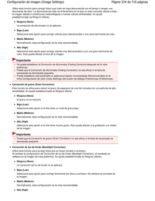 Configuración de imagen (Image Settings)                                                               Página 534 de 716 páginas

   Utilice esta función para corregir fotos cuyo color se haya desvanecido con el tiempo o tengan una
   dominante de color. La dominante de color es el fenómeno en el que un color concreto afecta a toda
   la imagen debido a condiciones meteorológicas o fuertes colores ambientales. Su ajuste
   predeterminado es Ninguno (None).
       Ninguno (None)
       La corrección de difuminado no se aplicará.

       Bajo (Low)
       Seleccione esta opción para corregir colores poco desvanecidos o con poca dominante de color.

       Medio (Medium)
       Normalmente, esta configuración es la más recomendable.
       Alto (High)
       Seleccione esta opción para corregir colores muy desvanecidos o con una gran dominante de
       color. Esto puede afectar al tono de la imagen.

      Importante
       Se puede establecer la Corrección de difuminado (Fading Correction)después de la vista
       preliminar.
       Puede que la Corrección de difuminado (Fading Correction) no sea eficaz si el área de
       escaneado es demasiado pequeña.
       Puede establecer este parámetro si selecciona Opción recomendada (Recommended) en la
       ficha Configuración de color (Color Settings) del cuadro de diálogo Preferencias (Preferences).

   Corrección de grano (Grain Correction)
   Esta función se utiliza para reducir el grano (la aspereza) de una foto tomada con una película de alta
   sensibilidad. Su ajuste predeterminado es Ninguno (None).

       Ninguno (None)
       El grano no se reducirá.

       Bajo (Low)
       Seleccione esta opción si la foto tiene un nivel de grano bajo.

       Medio (Medium)
       Normalmente, esta configuración es la más recomendable.
       Alto (High)
       Seleccione esta opción si la foto tiene mucho grano. Esto puede afectar a la gradación y la nitidez
       de la imagen.

      Importante
       Puede que la Corrección de grano (Grain Correction) no sea eficaz si el área de escaneado es
       demasiado pequeña.

   Corrección de luz de fondo (Backlight Correction)
   Utilice esta función para corregir fotos que se hayan tomado a contraluz.
   Al cambiar la configuración de Corrección de luz de fondo (Backlight Correction), el resultado se
   reflejará en la imagen de vista preliminar. Su ajuste predeterminado es Ninguno (None).

       Ninguno (None)
       La corrección de luz de fondo no se aplicará.

       Bajo (Low)
       Seleccione esta opción para corregir levemente las fotos a contraluz. No afectará al contraste de
       la imagen.
       Medio (Medium)
       Normalmente, esta configuración es la más recomendable.
       Alto (High)
 
