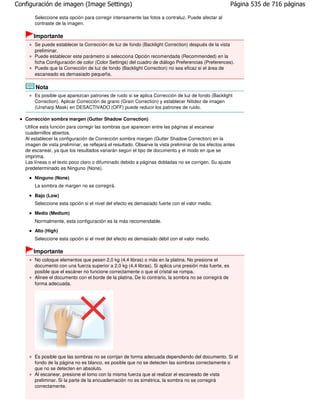 Configuración de imagen (Image Settings)                                                               Página 535 de 716 páginas

       Seleccione esta opción para corregir intensamente las fotos a contraluz. Puede afectar al
       contraste de la imagen.

       Importante
       Se puede establecer la Corrección de luz de fondo (Backlight Correction) después de la vista
       preliminar.
       Puede establecer este parámetro si selecciona Opción recomendada (Recommended) en la
       ficha Configuración de color (Color Settings) del cuadro de diálogo Preferencias (Preferences).
       Puede que la Corrección de luz de fondo (Backlight Correction) no sea eficaz si el área de
       escaneado es demasiado pequeña.

        Nota
       Es posible que aparezcan patrones de ruido si se aplica Corrección de luz de fondo (Backlight
       Correction). Aplicar Corrección de grano (Grain Correction) y establecer Nitidez de imagen
       (Unsharp Mask) en DESACTIVADO (OFF) puede reducir los patrones de ruido.

   Corrección sombra margen (Gutter Shadow Correction)
   Utilice esta función para corregir las sombras que aparecen entre las páginas al escanear
   cuadernillos abiertos.
   Al establecer la configuración de Corrección sombra margen (Gutter Shadow Correction) en la
   imagen de vista preliminar, se reflejará el resultado. Observe la vista preliminar de los efectos antes
   de escanear, ya que los resultados variarán según el tipo de documento y el modo en que se
   imprima.
   Las líneas o el texto poco claro o difuminado debido a páginas dobladas no se corrigen. Su ajuste
   predeterminado es Ninguno (None).
       Ninguno (None)
       La sombra de margen no se corregirá.

       Bajo (Low)
       Seleccione esta opción si el nivel del efecto es demasiado fuerte con el valor medio.

       Medio (Medium)
       Normalmente, esta configuración es la más recomendable.
       Alto (High)
       Seleccione esta opción si el nivel del efecto es demasiado débil con el valor medio.

       Importante
       No coloque elementos que pesen 2,0 kg (4,4 libras) o más en la platina. No presione el
       documento con una fuerza superior a 2,0 kg (4,4 libras). Si aplica una presión más fuerte, es
       posible que el escáner no funcione correctamente o que el cristal se rompa.
       Alinee el documento con el borde de la platina. De lo contrario, la sombra no se corregirá de
       forma adecuada.




       Es posible que las sombras no se corrijan de forma adecuada dependiendo del documento. Si el
       fondo de la página no es blanco, es posible que no se detecten las sombras correctamente o
       que no se detecten en absoluto.
       Al escanear, presione el lomo con la misma fuerza que al realizar el escaneado de vista
       preliminar. Si la parte de la encuadernación no es simétrica, la sombra no se corregirá
       correctamente.
 