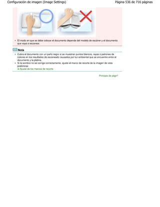 Configuración de imagen (Image Settings)                                                        Página 536 de 716 páginas




      El modo en que se debe colocar el documento depende del modelo de escáner y el documento
      que vaya a escanear.

       Nota
      Cubra el documento con un paño negro si se muestran puntos blancos, rayas o patrones de
      colores en los resultados de escaneado causados por luz ambiental que se encuentre entre el
      documento y la platina.
      Si la sombra no se corrige correctamente, ajuste el marco de recorte de la imagen de vista
      preliminar.
        Ajuste de los marcos de recorte

                                                                                 Principio de página
 