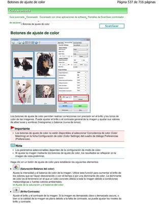 Botones de ajuste de color                                                                               Página 537 de 716 páginas



 Guía avanzada Escaneado Escaneado con otras aplicaciones de software Pantallas de ScanGear (controlador
              >                                                      >
                           >
 de escáner)
           > Botones de ajuste de color



  Botones de ajuste de color




  Los botones de ajuste de color permiten realizar correcciones con precisión en el brillo y los tonos de
  color de las imágenes. Puede ajustar el brillo o el contraste general de la imagen y ajustar sus valores
  de altas luces y sombras (histograma) o balance (curva de tonos).

      Importante
      Los botones de ajuste de color no están disponibles al seleccionar Coincidencia de color (Color
      Matching) en la ficha Configuración de color (Color Settings) del cuadro de diálogo Preferencias
      (Preferences).

      Nota
      Los parámetros seleccionables dependen de la configuración de modo de color.
      Al ajustar la imagen mediante los botones de ajuste de color, los resultados se reflejarán en la
      imagen de vista preliminar.

  Haga clic en un botón de ajuste de color para establecer los siguientes elementos:

           (Saturación/Balance del color)
    Ajusta la intensidad y el balance de color de la imagen. Utilice esta función para aumentar el brillo de
    los colores que se hayan desvanecido o con el tiempo o por una dominante de color. La dominante
    de color es el fenómeno en el que un color concreto afecta a toda la imagen debido a condiciones
    meteorológicas o fuertes colores ambientales.
       Ajuste de la saturación y el balance del color

           (Brillo/Contraste)
    Ajuste el brillo y el contraste de la imagen. Si la imagen es demasiado clara o demasiado oscura, o
    bien si la calidad de la imagen es plana debido a la falta de contraste, se puede ajustar los niveles de
    brillo y contraste.
 