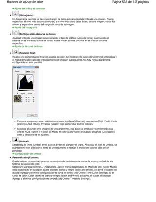 Botones de ajuste de color                                                                              Página 538 de 716 páginas

     Ajuste del brillo y el contraste

          (Histograma)
   Un histograma permite ver la concentración de datos en cada nivel de brillo de una imagen. Puede
   especificar el nivel más oscuro (sombras) y el nivel más claro (altas luces) de una imagen, cortar los
   niveles y expandir el centro del rango de tonos de la imagen.
      Ajuste del histograma

          (Configuración de curva de tonos)
   Ajuste el brillo de una imagen seleccionando el tipo de gráfico (curva de tonos) que muestra el
   balance de la entrada y salida de tonos. Puede hacer ajustes precisos en el brillo de un área
   específica.
     Ajuste de la curva de tonos

          (Revisión final)
   Realice una comprobación final de ajustes de color. Se mostrarán la curva de tonos final sintetizada y
   el histograma derivado del procesamiento de imagen subsiguiente. No hay ningún parámetro
   configurable en esta pantalla.




       Para una imagen en color, seleccione un color en Canal (Channel) para activar Rojo (Red), Verde
       (Green) o Azul (Blue) o Principal (Master) para comprobar los tres colores.

       Si coloca el cursor en la imagen de vista preliminar, esa parte se ampliará y se mostrarán sus
       valores RGB (sólo K si el valor de Modo de color (Color Mode) es Escala de grises (Grayscale))
       antes y después de los ajustes.

          (Umbral)
   Establezca el límite (umbral) en el que se dividen el blanco y el negro. Al ajustar el nivel de umbral, se
   puede definir con precisión el texto de un documento o reducir el efecto de colores base de un
   periódico.
     Configuración del umbral
   Personalizado (Custom)
   Puede asignar un nombre y guardar un conjunto de parámetros de curva de tonos y umbral de los
   botones de ajuste de color.
   Seleccione Agregar/eliminar... (Add/Delete...) en el menú desplegable. Si Modo de color (Color Mode)
   está establecido en cualquier ajuste excepto Blanco y negro (Black and White), se abrirá el cuadro de
   diálogo Agregar o eliminar configuración de curva de tonos (Add/Delete Tone Curve Settings). Si el
   Modo de color (Color Mode) es Blanco y negro (Black and White), se abrirá el cuadro de diálogo
   Agregar o eliminar configuración de umbral (Add/Delete Threshold Settings).
 
