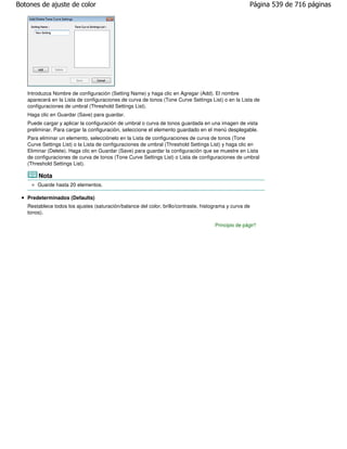 Botones de ajuste de color                                                                           Página 539 de 716 páginas




   Introduzca Nombre de configuración (Setting Name) y haga clic en Agregar (Add). El nombre
   aparecerá en la Lista de configuraciones de curva de tonos (Tone Curve Settings List) o en la Lista de
   configuraciones de umbral (Threshold Settings List).
   Haga clic en Guardar (Save) para guardar.
   Puede cargar y aplicar la configuración de umbral o curva de tonos guardada en una imagen de vista
   preliminar. Para cargar la configuración, seleccione el elemento guardado en el menú desplegable.
   Para eliminar un elemento, selecciónelo en la Lista de configuraciones de curva de tonos (Tone
   Curve Settings List) o la Lista de configuraciones de umbral (Threshold Settings List) y haga clic en
   Eliminar (Delete). Haga clic en Guardar (Save) para guardar la configuración que se muestre en Lista
   de configuraciones de curva de tonos (Tone Curve Settings List) o Lista de configuraciones de umbral
   (Threshold Settings List).

       Nota
       Guarde hasta 20 elementos.

   Predeterminados (Defaults)
   Restablece todos los ajustes (saturación/balance del color, brillo/contraste, histograma y curva de
   tonos).

                                                                                      Principio de página
 