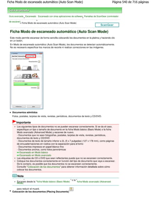 Ficha Modo de escaneado automático (Auto Scan Mode)                                                  Página 540 de 716 páginas



 Guía avanzada Escaneado Escaneado con otras aplicaciones de software Pantallas de ScanGear (controlador
               >                                                     >
                          >
 de escáner)
           > Ficha Modo de escaneado automático (Auto Scan Mode)



 Ficha Modo de escaneado automático (Auto Scan Mode)
 Este modo permite escanear de forma sencilla colocando los documentos en la platina y haciendo clic
 en un botón.
 En Modo de escaneado automático (Auto Scan Mode), los documentos se detectan automáticamente.
 No es necesario especificar los marcos de recorte ni realizar correcciones en las imágenes.




    Documentos admitidos
    Fotos, postales, tarjetas de visita, revistas, periódicos, documentos de texto y CD/DVD.

       Importante
        Los siguientes tipos de documentos no se pueden escanear correctamente. Si se da el caso,
        especifique un tipo o tamaño de documento en la ficha Modo básico (Basic Mode) o la ficha
        Modo avanzado (Advanced Mode) y escanee de nuevo.
        - Documentos que no sean fotografías, postales, tarjetas de visita, revistas, periódicos,
        documentos de texto y CD/DVD
        - Documentos de texto de tamaño inferior a 2L (5 x 7 pulgadas) (127 x 178 mm), como páginas
        de encuadernaciones en rústica con la separación para el lomo
        - Documentos impresos en papel blanco fino
        - Documentos anchos, como fotos panorámicas
           Escaneado en Modo básico
           Escaneado en Modo avanzado
        Las etiquetas de CD o DVD que sean reflectantes puede que no se escaneen correctamente.
        Coloque los documentos correctamente en función del tipo de documento que vaya a escanear.
        De lo contario, es posible que los documentos no se escaneen correctamente.
        Consulte " Colocación de los documentos" para obtener información detallada sobre cómo
        colocar los documentos.

        Nota
               "                                             " o la "
        Escanee desde la " ficha Modo básico (Basic Mode)            ficha Modo avanzado (Advanced
        Mode)

        para reducir el muaré.
    Colocación de los documentos (Placing Documents)
 