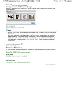 Ficha Modo de escaneado automático (Auto Scan Mode)                                                 Página 541 de 716 páginas
                                               ".
   Aparecerá "
               Colocación de los documentos
   Ver imágenes escaneadas (View scanned images)
   Seleccione esta casilla de verificación para ver las miniaturas de las imágenes escaneadas en una
   ventana diferente.




   Escanear (Scan)
   Comenzará el proceso de escaneado.

       Nota
       Al iniciar el escaneado, se mostrará el progreso. Haga clic en Cancelar (Cancel) para cancelar el
       escaneado.
       Cuando el escaneado haya finalizado, podría abrirse un cuadro de diálogo para que seleccione
       la siguiente acción. Siga las indicaciones para terminar el proceso. Para obtener información
       detallada, consulte Estado del cuadro de diálogo ScanGear después del escaneado (Status of
       ScanGear dialog after scanning) en " Ficha Escanear (Scan)" (cuadro de diálogo Preferencias
       (Preferences).


   Instrucciones (Instructions)
   Aparecerá esta página.
   Preferencias... (Preferences...)
   Se abrirá el cuadro de diálogo Preferencias (Preferences), que permite modificar la configuración de
   escaneado y vista preliminar.
     Cuadro de diálogo Preferencias (Preferences)
   Cerrar (Close)
   Cierra ScanGear (controlador de escáner).


 Tema relacionado
   Escaneado en Modo de escaneado automático

                                                                                    Principio de página
 