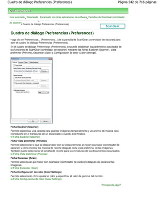 Cuadro de diálogo Preferencias (Preferences)                                                         Página 542 de 716 páginas



 Guía avanzada Escaneado Escaneado con otras aplicaciones de software Pantallas de ScanGear (controlador
              >                                                      >
                            >
 de escáner)
           > Cuadro de diálogo Preferencias (Preferences)



  Cuadro de diálogo Preferencias (Preferences)
  Haga clic en Preferencias... (Preferences...) de la pantalla de ScanGear (controlador de escáner) para
  abrir el cuadro de diálogo Preferencias (Preferences).
  En el cuadro de diálogo Preferencias (Preferences), se puede establecer los parámetros avanzados de
  las funciones de ScanGear (controlador de escáner) mediante las fichas Escáner (Scanner), Vista
  preliminar (Preview), Escanear (Scan) y Configuración de color (Color Settings).




  Ficha Escáner (Scanner)
  Permite especificar una carpeta para guardar imágenes temporalmente y un archivo de música para
  reproducirlo en el transcurso de un escaneado o cuando éste finalice.
    Ficha Escáner (Scanner)
  Ficha Vista preliminar (Preview)
  Permite seleccionar lo que se desea hacer con la Vista preliminar al iniciar ScanGear (controlador de
  escáner) y cómo mostrar los marcos de recorte después de la vista preliminar de las imágenes.
  También puede seleccionar el tamaño de recorte para las miniaturas de los documentos escaneados.
    Ficha Vista preliminar (Preview)
  Ficha Escanear (Scan)
  Permite seleccionar qué hacer con ScanGear (controlador de escáner) después de escanear las
  imágenes.
    Ficha Escanear (Scan)
  Ficha Configuración de color (Color Settings)
  Permite seleccionar cómo ajustar el color y especificar el valor de gamma del monitor.
    Ficha Configuración de color (Color Settings)

                                                                                      Principio de página
 