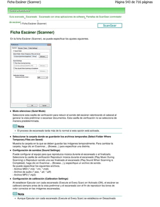 Ficha Escáner (Scanner)                                                                                Página 543 de 716 páginas



 Guía avanzada Escaneado Escaneado con otras aplicaciones de software Pantallas de ScanGear (controlador
               >                                                     >
                           >
 de escáner)
           > Ficha Escáner (Scanner)



  Ficha Escáner (Scanner)
  En la ficha Escáner (Scanner), se puede especificar los ajustes siguientes.




    Modo silencioso (Quiet Mode)
    Seleccione esta casilla de verificación para reducir el sonido del escáner ralentizando el cabezal al
    generar la vista preliminar o escanear documentos. Esta casilla de verificación no se selecciona de
    manera predeterminada.

         Nota
        El proceso de escaneado tarda más de lo normal si esta opción está activada.

    Seleccionar la carpeta donde se guardarán los archivos temporales (Select Folder Where
    Temporary Files are Saved)
    Muestra la carpeta en la que se deben guardar las imágenes temporalmente. Para cambiar la
    carpeta, haga clic en Examinar... (Browse...) para especificar una distinta.
    Configuración de sonidos (Sound Settings)
    Puede configurar el equipo para que reproduzca música durante el escaneado o al finalizarlo.
    Seleccione la casilla de verificación Reproducir música durante el escaneado (Play Music During
    Scanning) o Reproducir sonido una vez finalizado el escaneado (Play Sound When Scanning is
    Completed), haga clic en Examinar... (Browse...) y especifique un archivo de sonido.
    Se puede especificar los siguientes archivos.
    - Archivo MIDI (*.mid, *.rmi, *.midi)
    - Archivo de audio (*.wav, *.aif, *.aiff)
    - Archivo MP3 (*.mp3)
    Configuración de calibración (Calibration Settings)
    Al establecer Ejecutar con cada escaneado (Execute at Every Scan) en Activado (ON), el escáner se
    calibrará siempre antes de la vista preliminar y el escaneado con el fin de reproducir los tonos de
    color correctos en las imágenes escaneadas.

         Nota
        Aunque Ejecutar con cada escaneado (Execute at Every Scan) se establezca en Desactivado
 