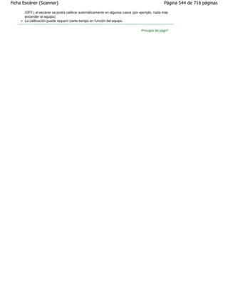 Ficha Escáner (Scanner)                                                                        Página 544 de 716 páginas

      (OFF), el escáner se podrá calibrar automáticamente en algunos casos (por ejemplo, nada más
      encender el equipo).
      La calibración puede requerir cierto tiempo en función del equipo.

                                                                                Principio de página
 