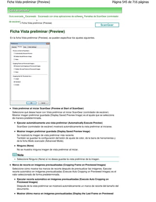 Ficha Vista preliminar (Preview)                                                                       Página 545 de 716 páginas



 Guía avanzada Escaneado Escaneado con otras aplicaciones de software Pantallas de ScanGear (controlador
               >                                                     >
                             >
 de escáner)
           > Ficha Vista preliminar (Preview)



  Ficha Vista preliminar (Preview)
  En la ficha Vista preliminar (Preview), se pueden especificar los ajustes siguientes.




    Vista preliminar al iniciar ScanGear (Preview at Start of ScanGear)
    Seleccione qué desea hacer con Vista preliminar al iniciar ScanGear (controlador de escáner).
    Mostrar imagen preliminar guardada (Display Saved Preview Image) es el ajuste que se selecciona
    de manera predeterminada.

        Ejecutar automáticamente una vista preliminar (Automatically Execute Preview)
        ScanGear (controlador de escáner) mostrará automáticamente la vista preliminar al iniciarse.

        Mostrar imagen preliminar guardada (Display Saved Preview Image)
        Se mostrará la imagen de vista preliminar más reciente.
        También se guardan la configuración del botón de ajuste de color, de la barra de herramientas y
        de la ficha Modo avanzado (Advanced Mode).

        Ninguno (None)
        No se muestra ninguna imagen de vista preliminar al iniciar.

         Nota
        Seleccione Ninguno (None) si no desea guardar la vista preliminar de la imagen.

    Marco de recorte en imágenes previsualizadas (Cropping Frame on Previewed Images)
    Seleccione cómo mostrar los marcos de recorte después de previsualizar las imágenes. Ejecutar
    recorte automático en imágenes previsualizadas (Execute Auto Cropping on Previewed Images) es el
    valor seleccionado de forma predeterminada.
        Ejecutar recorte automático en imágenes previsualizadas (Execute Auto Cropping on
        Previewed Images)
        Después de la vista preliminar se mostrará automáticamente un marco de recorte del tamaño del
        documento.
        Mostrar último marco en imágenes previsualizadas (Display the Last Frame on Previewed
 