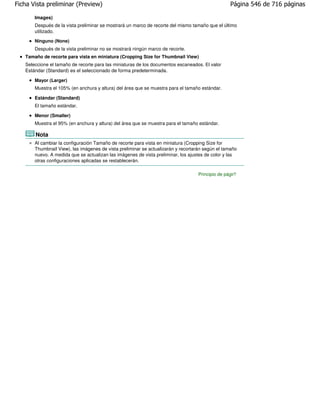 Ficha Vista preliminar (Preview)                                                                  Página 546 de 716 páginas

       Images)
       Después de la vista preliminar se mostrará un marco de recorte del mismo tamaño que el último
       utilizado.
       Ninguno (None)
       Después de la vista preliminar no se mostrará ningún marco de recorte.
   Tamaño de recorte para vista en miniatura (Cropping Size for Thumbnail View)
   Seleccione el tamaño de recorte para las miniaturas de los documentos escaneados. El valor
   Estándar (Standard) es el seleccionado de forma predeterminada.

       Mayor (Larger)
       Muestra el 105% (en anchura y altura) del área que se muestra para el tamaño estándar.

       Estándar (Standard)
       El tamaño estándar.

       Menor (Smaller)
       Muestra el 95% (en anchura y altura) del área que se muestra para el tamaño estándar.

       Nota
       Al cambiar la configuración Tamaño de recorte para vista en miniatura (Cropping Size for
       Thumbnail View), las imágenes de vista preliminar se actualizarán y recortarán según el tamaño
       nuevo. A medida que se actualizan las imágenes de vista preliminar, los ajustes de color y las
       otras configuraciones aplicadas se restablecerán.

                                                                                   Principio de página
 