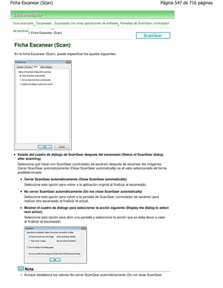 Ficha Escanear (Scan)                                                                                Página 547 de 716 páginas



 Guía avanzada Escaneado Escaneado con otras aplicaciones de software Pantallas de ScanGear (controlador
               >                                                     >
                           >
 de escáner)
           > Ficha Escanear (Scan)



  Ficha Escanear (Scan)
  En la ficha Escanear (Scan), puede especificar los ajustes siguientes.




    Estado del cuadro de diálogo de ScanGear después del escaneado (Status of ScanGear dialog
    after scanning)
    Seleccione qué hacer con ScanGear (controlador de escáner) después de escanear las imágenes.
    Cerrar ScanGear automáticamente (Close ScanGear automatically) es el valor seleccionado de forma
    predeterminada.

        Cerrar ScanGear automáticamente (Close ScanGear automatically)
        Seleccione esta opción para volver a la aplicación original al finalizar el escaneado.

        No cerrar ScanGear automáticamente (Do not close ScanGear automatically)
        Seleccione esta opción para volver a la pantalla de ScanGear (controlador de escáner) para
        realizar otro escaneado al finalizar el actual.

        Mostrar el cuadro de diálogo para seleccionar la acción siguiente (Display the dialog to select
        next action)
        Seleccione esta opción para abrir una pantalla y seleccionar la acción que se debe llevar a cabo
        al finalizar el escaneado.




         Nota
        Aunque establezca los valores No cerrar ScanGear automáticamente (Do not close ScanGear
 