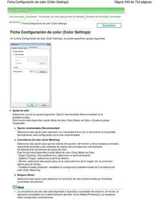Ficha Configuración de color (Color Settings)                                                        Página 549 de 716 páginas



 Guía avanzada Escaneado Escaneado con otras aplicaciones de software Pantallas de ScanGear (controlador
               >                                                     >
                           >
 de escáner)
           > Ficha Configuración de color (Color Settings)



  Ficha Configuración de color (Color Settings)
  En la ficha Configuración de color (Color Settings), se puede especificar ajustes siguientes.




    Ajuste de color
    Seleccione uno de los ajustes siguientes. Opción recomendada (Recommended) es el
    predeterminado.
    Esta función está disponible cuando Modo de color (Color Mode) es Color o Escala de grises
    (Grayscale).

        Opción recomendada (Recommended)
        Seleccione esta opción para reproducir con intensidad el tono de un documento en la pantalla.
        Normalmente, esta configuración es la más recomendable.
        Coincidencia de color (Color Matching)
        Seleccione esta opción para que los colores del escáner, del monitor y de la impresora coincidan,
        reduciendo el tiempo y las molestias de realizar las coincidencias manualmente.
        Se desactivarán los botones de ajuste del color.
        Esta función está disponible cuando Modo de color (Color Mode) es Color.
        - Origen (Escáner) (Source(Scanner)): seleccione un perfil de escáner.
        - Objetivo (Target): seleccione el perfil de destino.
        - Monitor: seleccione esta opción para ver la vista preliminar de la imagen con la corrección
        óptima para el monitor.
        - Predeterminados (Defaults): restablece la configuración predeterminada de Coincidencia de
        color (Color Matching).

        Ninguno (None)
        Seleccione esta opción para desactivar la corrección de color proporcionada por ScanGear
        (controlador de escáner).

         Nota
        La coincidencia de color sólo está disponible si ScanGear (controlador de escáner), el monitor, la
        aplicación compatible con la administración del color (como Adobe Photoshop) y la impresora
        están configurados correctamente.
 
