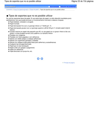 Tipos de soportes que no es posible utilizar                                                                      Página 55 de 716 páginas

                                                                             Guía avanzada      Solución de problemas

  Contenido > Carga de papel/originales > Carga de papel > Tipos de soportes que no es posible utilizar




      Tipos de soportes que no es posible utilizar
  No use los siguientes tipos de papel. Si usa estos tipos de papel, no sólo obtendrá resultados poco
  satisfactorios, sino que puede provocar un funcionamiento incorrecto o atascar el equipo.
        Papel doblado, ondulado o arrugado
        Papel húmedo
        Papel demasiado fino (con un gramaje inferior a 17 lb/64 g/m 2)
        Papel demasiado grueso (con un gramaje superior a 28 lb/105 g/m 2, excepto papel original
        Canon)
        Cuando imprima en papel más pequeño que A5, no use papel con un grosor inferior al de una
        postal, ni corte el papel normal o de cuaderno a un tamaño inferior
        Postales con imágenes
        Postales con fotos pegadas o con adhesivos
        Sobres con doble solapa (o solapas adhesivas)
        Sobres con superficies gofradas o tratadas
        Sobres con solapas engomadas listas para adherirse y autoadhesivas
        Cualquier tipo de papel perforado
        Papel que no sea rectangular
        Papel unido con grapas o pegamento
        Papel con adhesivos
        Papel decorado con purpurina, etc.




                                                                                                     Principio de página
 