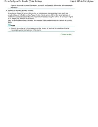 Ficha Configuración de color (Color Settings)                                                      Página 550 de 716 páginas

       Consulte el manual correspondiente para conocer la configuración del monitor, la impresora y la
       aplicación.

   Gamma del monitor (Monitor Gamma)
   Al establecer el valor de gamma del monitor, se puede ajustar los datos de entrada según las
   características de brillo del monitor. Ajuste el valor si el de gamma del monitor no coincide con el
   predeterminado establecido en ScanGear (controlador de escáner) y los colores de la imagen original
   no se reflejan con precisión en el monitor.
   Haga clic en Predeterminado (Defaults) para volver al valor predeterminado de Gamma del monitor
   (2,20).

       Nota
       Consulte el manual del monitor para comprobar el valor de gamma. Si no está escrito en el
       manual, póngase en contacto con el fabricante.

                                                                                    Principio de página
 