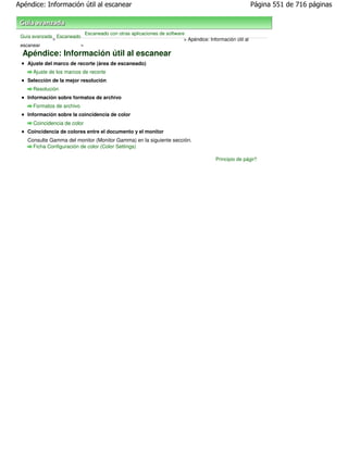 Apéndice: Información útil al escanear                                                                      Página 551 de 716 páginas



                              Escaneado con otras aplicaciones de software
 Guía avanzada Escaneado
              >                                                           > Apéndice: Información útil al
 escanear                >

  Apéndice: Información útil al escanear
   Ajuste del marco de recorte (área de escaneado)
      Ajuste de los marcos de recorte
   Selección de la mejor resolución
      Resolución
   Información sobre formatos de archivo
      Formatos de archivo
   Información sobre la coincidencia de color
      Coincidencia de color
   Coincidencia de colores entre el documento y el monitor
   Consulte Gamma del monitor (Monitor Gamma) en la siguiente sección.
     Ficha Configuración de color (Color Settings)

                                                                                         Principio de página
 