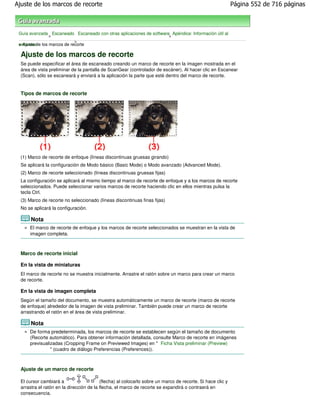 Ajuste de los marcos de recorte                                                                             Página 552 de 716 páginas



 Guía avanzada Escaneado Escaneado con otras aplicaciones de software Apéndice: Información útil al
              >                                                      >
                          >
 > Ajuste de
 escanear los marcos de recorte

  Ajuste de los marcos de recorte
  Se puede especificar el área de escaneado creando un marco de recorte en la imagen mostrada en el
  área de vista preliminar de la pantalla de ScanGear (controlador de escáner). Al hacer clic en Escanear
  (Scan), sólo se escaneará y enviará a la aplicación la parte que esté dentro del marco de recorte.


  Tipos de marcos de recorte




  (1) Marco de recorte de enfoque (líneas discontinuas gruesas girando)
  Se aplicará la configuración de Modo básico (Basic Mode) o Modo avanzado (Advanced Mode).
  (2) Marco de recorte seleccionado (líneas discontinuas gruesas fijas)
  La configuración se aplicará al mismo tiempo al marco de recorte de enfoque y a los marcos de recorte
  seleccionados. Puede seleccionar varios marcos de recorte haciendo clic en ellos mientras pulsa la
  tecla Ctrl.
  (3) Marco de recorte no seleccionado (líneas discontinuas finas fijas)
  No se aplicará la configuración.

       Nota
      El marco de recorte de enfoque y los marcos de recorte seleccionados se muestran en la vista de
      imagen completa.



  Marco de recorte inicial

  En la vista de miniaturas
  El marco de recorte no se muestra inicialmente. Arrastre el ratón sobre un marco para crear un marco
  de recorte.

  En la vista de imagen completa
  Según el tamaño del documento, se muestra automáticamente un marco de recorte (marco de recorte
  de enfoque) alrededor de la imagen de vista preliminar. También puede crear un marco de recorte
  arrastrando el ratón en el área de vista preliminar.

       Nota
      De forma predeterminada, los marcos de recorte se establecen según el tamaño de documento
      (Recorte automático). Para obtener información detallada, consulte Marco de recorte en imágenes
      previsualizadas (Cropping Frame on Previewed Images) en " Ficha Vista preliminar (Preview)
                " (cuadro de diálogo Preferencias (Preferences)).



  Ajuste de un marco de recorte

  El cursor cambiará a                    (flecha) al colocarlo sobre un marco de recorte. Si hace clic y
  arrastra el ratón en la dirección de la flecha, el marco de recorte se expandirá o contraerá en
  consecuencia.
 