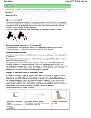 Resolución                                                                                            Página 555 de 716 páginas



 Guía avanzada Escaneado Escaneado con otras aplicaciones de software Apéndice: Información útil al
              >                                                      >
                        >
 escanear
 > Resolución

 Resolución
 ¿Qué es la resolución?
 Los datos de la imagen escaneada son un conjunto de puntos con información acerca del brillo y del
 color. La densidad de estos puntos se denomina "resolución", la cual determinará el grado de detalle de
 la imagen. La unidad de resolución es el punto por pulgada (ppp), que corresponde al número de
 puntos por pulgada cuadrada (2,54 cm cuadrados).
 Cuanto más alta sea la resolución (valor), mayor detalle se obtendrá en la imagen, y viceversa.




 Configuración de la resolución en MP Navigator EX
 En MP Navigator EX, puede especificar la resolución con Resolución de escaneado (Scanning
 Resolution) del cuadro de diálogo Configuración de escaneado (Scan Settings).

 Imágenes que se imprimirán
 Las imágenes que vayan a imprimirse deben escanearse con la resolución que se corresponda con la
 de la impresora.
 Por ejemplo, si desea imprimir usando una impresora en blanco y negro a 600 ppp, deberá establecer
 la resolución en 600 ppp (600 dpi).
 Si la impresora es de color, bastará con que especifique la resolución a la mitad de la propia de la
 impresora. Por ejemplo, si desea imprimir papel o fotografías que se hayan escaneado con una
 impresora de color a 600 ppp, deberá definir la resolución en 300 ppp (300 dpi). No obstante, con una
 impresora de alta resolución, el proceso de impresión llevará más tiempo de lo normal si define la
 resolución en la mitad de la resolución correspondiente a la impresora.

 Ejemplos de resolución adecuada al imprimir a escala
 Si imprime un documento al doble de su tamaño (vertical y horizontalmente), la resolución de dicho
 documento se verá reducida a la mitad. Si la resolución del documento original es 300 ppp, la
 resolución del documento ampliado será de 150 ppp. Si imprime con una impresora de color de 600
 ppp, la falta de detalle de la imagen será evidente. En tal caso, si escanea con una Resolución de
 escaneado (Scanning Resolution) de 600 ppp, la resolución será de 300 ppp, incluso si duplica el
 tamaño del documento, por lo que podrá imprimir con suficiente calidad. Por el contrario, si imprime un
 documento a la mitad de tamaño, bastará con escanear a la mitad de resolución.
 Impresión de fotos en color al doble del tamaño




   Resolución del documento:     Impresión al doble del tamaño                Resolución de impresión:
   300 ppp                       Resolución de escaneado/resolución de        300 ppp
   Resolución de escaneado:      escaneado real: 600 ppp
   600 ppp
   Escala: 200%
 