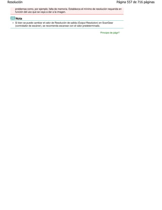 Resolución                                                                                       Página 557 de 716 páginas

     problemas como, por ejemplo, falta de memoria. Establezca el mínimo de resolución requerida en
     función del uso que se vaya a dar a la imagen.

     Nota
     Si bien se puede cambiar el valor de Resolución de salida (Output Resolution) en ScanGear
     (controlador de escáner), se recomienda escanear con el valor predeterminado.

                                                                                  Principio de página
 