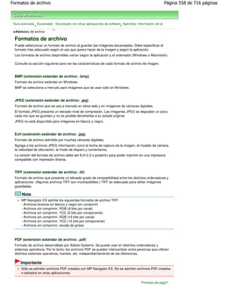 Formatos de archivo                                                                                   Página 558 de 716 páginas



 Guía avanzada Escaneado Escaneado con otras aplicaciones de software Apéndice: Información útil al
              >                                                      >
                        >
 escanear de archivo
 > Formatos

 Formatos de archivo
 Puede seleccionar un formato de archivo al guardar las imágenes escaneadas. Debe especificar el
 formato más adecuado según el uso que quiera hacer de la imagen y según la aplicación.
 Los formatos de archivo disponibles varían según la aplicación y el ordenador (Windows o Macintosh).

 Consulte la sección siguiente para ver las características de cada formato de archivo de imagen.


 BMP (extensión estándar de archivo: .bmp)
 Formato de archivo estándar en Windows.
 BMP se selecciona a menudo para imágenes que se usan sólo en Windows.


 JPEG (extensión estándar de archivo: .jpg)
 Formato de archivo que se usa a menudo en sitios web y en imágenes de cámaras digitales.
 El formato JPEG presenta un elevado nivel de compresión. Las imágenes JPEG se degradan un poco
 cada vez que se guardan y no es posible devolverlas a su estado original.
 JPEG no está disponible para imágenes en blanco y negro.


 Exif (extensión estándar de archivo: .jpg)
 Formato de archivo admitido por muchas cámaras digitales.
 Agrega a los archivos JPEG información como la fecha de captura de la imagen, el modelo de cámara,
 la velocidad de obturación, el modo de disparo y comentarios.
 La versión del formato de archivo debe ser Exif 2.2 o posterior para poder imprimir en una impresora
 compatible con impresión directa.


 TIFF (extensión estándar de archivo: .tif)
 Formato de archivo que presenta un elevado grado de compatibilidad entre los distintos ordenadores y
 aplicaciones. (Algunos archivos TIFF son incompatibles.) TIFF es adecuado para editar imágenes
 guardadas.

      Nota
      MP Navigator EX admite los siguientes formatos de archivo TIFF.
      - Archivos binarios en blanco y negro sin comprimir
      - Archivos sin comprimir, RGB (8 bits por canal)
      - Archivos sin comprimir, YCC (8 bits por componente)
      - Archivos sin comprimir, RGB (16 bits por canal)
      - Archivos sin comprimir, YCC (16 bits por componente)
      - Archivos sin comprimir, escala de grises



 PDF (extensión estándar de archivo: .pdf)
 Formato de archivo desarrollado por Adobe Systems. Se puede usar en distintos ordenadores y
 sistemas operativos. Por lo tanto, los archivos PDF se pueden intercambiar entre personas que utilicen
 distintos sistemas operativos, fuentes, etc. independientemente de las diferencias.

     Importante
      Sólo se admiten archivos PDF creados con MP Navigator EX. No se admiten archivos PDF creados
      o editados en otras aplicaciones.

                                                                                     Principio de página
 