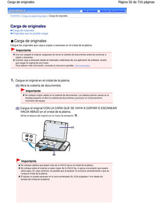 Carga de originales                                                                                           Página 56 de 716 páginas

                                                                            Guía avanzada      Solución de problemas

  Contenido > Carga de papel/originales > Carga de originales




  Carga de originales
    Carga de originales
    Originales que es posible cargar


       Carga de originales
  Cargue los originales que vaya a copiar o escanear en el cristal de la platina.

        Importante
       Una vez cargado el original, asegúrese de cerrar la cubierta de documentos antes de comenzar a
       copiar o escanear.
       Cuando vaya a escanear desde el ordenador valiéndose de una aplicación de software, tendrá
       que cargar el original de otro modo.
       Para obtener más información, consulte el manual en pantalla: Guía avanzada .




  1.   Cargue el original en el cristal de la platina.
       (1) Abra la cubierta de documentos.
                 Importante
                 No coloque ningún objeto en la cubierta de documentos. Los objetos podrían caerse en la
                 bandeja posterior al abrir la cubierta de documentos y provocar un funcionamiento
                 incorrecto del equipo.


       (2) Cargue el original CON LA CARA QUE SE VAYA A COPIAR O ESCANEAR
           HACIA ABAJO en el cristal de la platina.
            Alinee la esquina del original con la marca de alineación   .




             Importante
            No coloque objetos que pesen más de 4,4 lb/2,0 kg en el cristal de la platina.
            No coloque sobre el original un peso mayor de 4,4 lb/2,0 kg, ni ejerza una presión que supere
            dicho peso. En caso contrario, es posible que el escáner no funcione correctamente o que se
            rompa el cristal de la platina.
            El equipo no puede escanear en la zona sombreada (A) (0,04 pulgadas/1 mm desde los
            bordes del cristal de la platina).
 