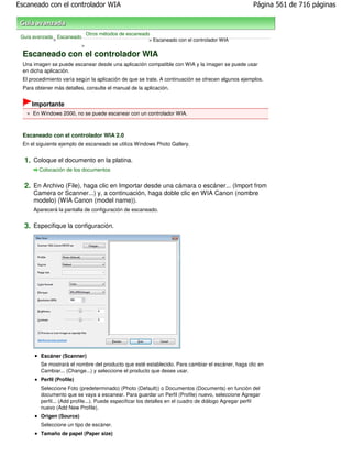 Escaneado con el controlador WIA                                                                      Página 561 de 716 páginas



                               Otros métodos de escaneado
 Guía avanzada Escaneado
              >                                          > Escaneado con el controlador WIA
                           >

 Escaneado con el controlador WIA
 Una imagen se puede escanear desde una aplicación compatible con WIA y la imagen se puede usar
 en dicha aplicación.
 El procedimiento varía según la aplicación de que se trate. A continuación se ofrecen algunos ejemplos.
 Para obtener más detalles, consulte el manual de la aplicación.


     Importante
     En Windows 2000, no se puede escanear con un controlador WIA.



 Escaneado con el controlador WIA 2.0
 En el siguiente ejemplo de escaneado se utiliza Windows Photo Gallery.


  1. Coloque el documento en la platina.
        Colocación de los documentos


  2. En Archivo (File), haga clic en Importar desde una cámara o escáner... (Import from
     Camera or Scanner...) y, a continuación, haga doble clic en WIA Canon (nombre
     modelo) (WIA Canon (model name)).
     Aparecerá la pantalla de configuración de escaneado.


  3. Especifique la configuración.




        Escáner (Scanner)
        Se mostrará el nombre del producto que esté establecido. Para cambiar el escáner, haga clic en
        Cambiar... (Change...) y seleccione el producto que desee usar.
        Perfil (Profile)
        Seleccione Foto (predeterminado) (Photo (Default)) o Documentos (Documents) en función del
        documento que se vaya a escanear. Para guardar un Perfil (Profile) nuevo, seleccione Agregar
        perfil... (Add profile...). Puede especificar los detalles en el cuadro de diálogo Agregar perfil
        nuevo (Add New Profile).
        Origen (Source)
        Seleccione un tipo de escáner.
        Tamaño de papel (Paper size)
 