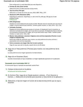 Escaneado con el controlador WIA                                                                      Página 562 de 716 páginas

        Esta configuración no está disponible para este dispositivo.
        Formato de color (Color format)
        Seleccione cómo se debe escanear el documento.
        Tipo de archivo (File type)
        Seleccione un formato de archivo de entre JPEG, BMP, PNG y TIFF.
        Resolución (PPP) (Resolution (DPI))
        Especifique la resolución. Especifique un valor entre 50 y 600 ppp. 300 ppp es el valor
        predeterminado.
          Resolución
        Brillo (Brightness)
        Desplace el control deslizante para ajustar el brillo. Muévalo hacia la izquierda para oscurecer la
        imagen y hacia la derecha para aclararla. También puede introducir un valor (entre -100 y 100).
        Contraste (Contrast)
        Desplace el control deslizante para ajustar el contraste. Al desplazarlo hacia la izquierda, se
        reducirá el contraste de la imagen, por lo que ésta se suavizará. Al desplazarlo hacia la derecha,
        se aumentará el contraste de la imagen, por lo que ésta tendrá mayor nitidez. También puede
        introducir un valor (entre -100 y 100).
        Mostrar vista preliminar o escanear imágenes como archivos separados (Preview or scan
        images as separate files)
        Active esta casilla de verificación para mostrar una vista preliminar de varios archivos o
        escanearlos como archivos separados.
        Cómo se escanea una imagen (See how to scan a picture)
        Haga clic aquí para abrir la Ayuda y soporte técnico de Windows.


  4. Haga clic en Vista preliminar (Preview) para mostrar una vista preliminar de la
     imagen.
     La vista preliminar de la imagen aparecerá en el lado derecho.


  5. Haga clic en Escanear (Scan).
     Cuando el escaneado se haya completado, la imagen digitalizada aparecerá en la aplicación.


 Escaneado con el controlador WIA 1.0
 A continuación figura un ejemplo de escaneado usando Paint.


  1. Coloque el documento en la platina.
       Colocación de los documentos


  2. En Archivo (File), haga clic en Desde escáner o cámara... (From Scanner or
     Camera...). (Seleccione el comando para escanear un documento en la aplicación.)

  3. Seleccione un tipo de imagen en función de la clase de documento que se vaya a
     escanear.
 