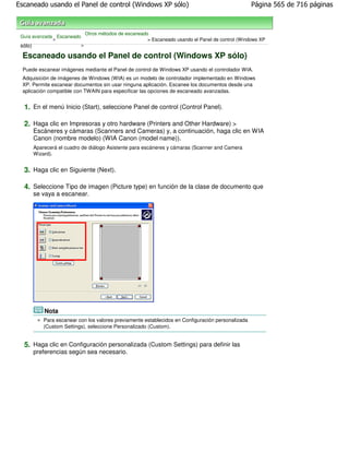 Escaneado usando el Panel de control (Windows XP sólo)                                                Página 565 de 716 páginas



                                Otros métodos de escaneado
 Guía avanzada Escaneado
              >                                           > Escaneado usando el Panel de control (Windows XP
 sólo)                      >

 Escaneado usando el Panel de control (Windows XP sólo)
 Puede escanear imágenes mediante el Panel de control de Windows XP usando el controlador WIA.
 Adquisición de imágenes de Windows (WIA) es un modelo de controlador implementado en Windows
 XP. Permite escanear documentos sin usar ninguna aplicación. Escanee los documentos desde una
 aplicación compatible con TWAIN para especificar las opciones de escaneado avanzadas.


  1. En el menú Inicio (Start), seleccione Panel de control (Control Panel).

  2. Haga clic en Impresoras y otro hardware (Printers and Other Hardware) >
         Escáneres y cámaras (Scanners and Cameras) y, a continuación, haga clic en WIA
         Canon (nombre modelo) (WIA Canon (model name)).
         Aparecerá el cuadro de diálogo Asistente para escáneres y cámaras (Scanner and Camera
         Wizard).


  3. Haga clic en Siguiente (Next).

  4. Seleccione Tipo de imagen (Picture type) en función de la clase de documento que
         se vaya a escanear.




             Nota
             Para escanear con los valores previamente establecidos en Configuración personalizada
             (Custom Settings), seleccione Personalizado (Custom).


  5. Haga clic en Configuración personalizada (Custom Settings) para definir las
         preferencias según sea necesario.
 