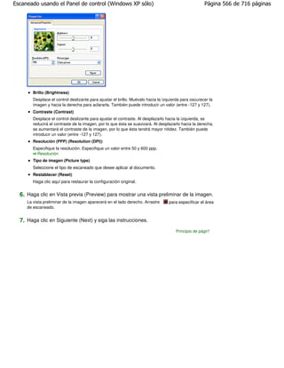 Escaneado usando el Panel de control (Windows XP sólo)                                                Página 566 de 716 páginas




        Brillo (Brightness)
        Desplace el control deslizante para ajustar el brillo. Muévalo hacia la izquierda para oscurecer la
        imagen y hacia la derecha para aclararla. También puede introducir un valor (entre -127 y 127).
        Contraste (Contrast)
        Desplace el control deslizante para ajustar el contraste. Al desplazarlo hacia la izquierda, se
        reducirá el contraste de la imagen, por lo que ésta se suavizará. Al desplazarlo hacia la derecha,
        se aumentará el contraste de la imagen, por lo que ésta tendrá mayor nitidez. También puede
        introducir un valor (entre -127 y 127).
        Resolución (PPP) (Resolution (DPI))
        Especifique la resolución. Especifique un valor entre 50 y 600 ppp.
          Resolución
        Tipo de imagen (Picture type)
        Seleccione el tipo de escaneado que desee aplicar al documento.
        Restablecer (Reset)
        Haga clic aquí para restaurar la configuración original.


  6. Haga clic en Vista previa (Preview) para mostrar una vista preliminar de la imagen.
     La vista preliminar de la imagen aparecerá en el lado derecho. Arrastre      para especificar el área
     de escaneado.


  7. Haga clic en Siguiente (Next) y siga las instrucciones.
                                                                                      Principio de página
 