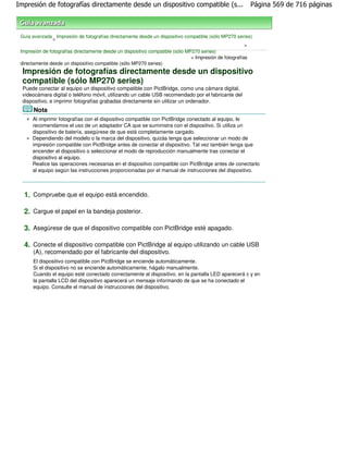 Impresión de fotografías directamente desde un dispositivo compatible (s...                             Página 569 de 716 páginas



 Guía avanzada Impresión de fotografías directamente desde un dispositivo compatible (sólo MP270 series)
                >
                                                                                                        >
 Impresión de fotografías directamente desde un dispositivo compatible (sólo MP270 series)
                                                                               > Impresión de fotografías
 directamente desde un dispositivo compatible (sólo MP270 series)
  Impresión de fotografías directamente desde un dispositivo
  compatible (sólo MP270 series)
  Puede conectar al equipo un dispositivo compatible con PictBridge, como una cámara digital,
  videocámara digital o teléfono móvil, utilizando un cable USB recomendado por el fabricante del
  dispositivo, e imprimir fotografías grabadas directamente sin utilizar un ordenador.
      Nota
      Al imprimir fotografías con el dispositivo compatible con PictBridge conectado al equipo, le
      recomendamos el uso de un adaptador CA que se suministra con el dispositivo. Si utiliza un
      dispositivo de batería, asegúrese de que está completamente cargado.
      Dependiendo del modelo o la marca del dispositivo, quizás tenga que seleccionar un modo de
      impresión compatible con PictBridge antes de conectar el dispositivo. Tal vez también tenga que
      encender el dispositivo o seleccionar el modo de reproducción manualmente tras conectar el
      dispositivo al equipo.
      Realice las operaciones necesarias en el dispositivo compatible con PictBridge antes de conectarlo
      al equipo según las instrucciones proporcionadas por el manual de instrucciones del dispositivo.



  1. Compruebe que el equipo está encendido.

  2. Cargue el papel en la bandeja posterior.

  3. Asegúrese de que el dispositivo compatible con PictBridge esté apagado.

  4. Conecte el dispositivo compatible con PictBridge al equipo utilizando un cable USB
      (A), recomendado por el fabricante del dispositivo.
      El dispositivo compatible con PictBridge se enciende automáticamente.
      Si el dispositivo no se enciende automáticamente, hágalo manualmente.
      Cuando el equipo esté conectado correctamente al dispositivo, en la pantalla LED aparecerá c y en
      la pantalla LCD del dispositivo aparecerá un mensaje informando de que se ha conectado el
      equipo. Consulte el manual de instrucciones del dispositivo.
 