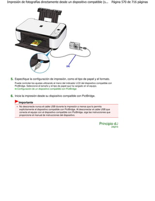 Impresión de fotografías directamente desde un dispositivo compatible (s...                           Página 570 de 716 páginas




  5. Especifique la configuración de impresión, como el tipo de papel y el formato.
     Puede controlar los ajustes utilizando el menú del indicador LCD del dispositivo compatible con
     PictBridge. Seleccione el tamaño y el tipo de papel que ha cargado en el equipo.
       Configuración de un dispositivo compatible con PictBridge


  6. Inicie la impresión desde su dispositivo compatible con PictBridge.
        Importante
         No desconecte nunca el cable USB durante la impresión a menos que lo permita
         explícitamente el dispositivo compatible con PictBridge. Al desconectar el cable USB que
         conecta el equipo con el dispositivo compatible con PictBridge, siga las instrucciones que
         proporcione el manual de instrucciones del dispositivo.


                                                                                        Principio de
                                                                                                      página
 