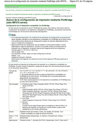 Acerca de la configuración de impresión mediante PictBridge (sólo MP270...                                Página 571 de 716 páginas



 Guía avanzada Impresión de fotografías directamente desde un dispositivo compatible (sólo MP270 series)
                >
                                                                                                       >
 Impresión de fotografías directamente desde un dispositivo compatible (sólo MP270 series)
                                                                               > Acerca de la configuración de
 impresión mediante PictBridge (sólo MP270 series)
  Acerca de la configuración de impresión mediante PictBridge
  (sólo MP270 series)
  Configuración de un dispositivo compatible con PictBridge
     En esta sección se describe la función PictBridge del equipo. Para obtener información sobre la
     configuración de impresión en el dispositivo compatible con PictBridge, consulte las instrucciones
     suministradas con el manual de instrucciones del dispositivo.

          Nota
          En la siguiente descripción, los nombres de los elementos de configuración se proporcionan
          según aquellos utilizados en los dispositivos compatibles con PictBridge de la marca Canon.
          Los nombres de los elementos de configuración pueden ser distintos dependiendo de la
          marca o modelo de su dispositivo.
          Algunos elementos de configuración que se explican a continuación pueden no estar
          disponibles en algunos dispositivos. Cuando no se puede cambiar la configuración de
          impresión de un dispositivo, el equipo imprime las imágenes de la forma siguiente:
          Tamaño papel: 4" x 6"/101,6 x 152,4 mm
          Tipo de papel: Foto
          Con bordes/Sin bordes: según se haya configurado la cámara
          Diseño: 1-up
          Calidad de impresión: Estándar
          Optimización de imágenes: se utilizará la función Photo Optimizer PRO para optimizar la
          impresión.

     En esta sección se describe la configuración de impresión en un dispositivo compatible con
     PictBridge. Cuando maneje el dispositivo, asegúrese de seguir las instrucciones proporcionadas
     en el manual de instrucciones.

      Tamaño de         10 x 15 cm/4" x 6", 13 x 18 cm/5" x 7"*1, 20 x 25 cm/8" x 10", A4, LTR (8,5" x
      papel             11"), 10,1 x 18 cm*2/4" x 7,1"
                        *1 Se puede seleccionar sólo en algunos dispositivos compatibles con
                        PictBridge de la marca Canon. (Es posible que no se pueda seleccionar
                        dependiendo del dispositivo).
                        *2 Hi Vision puede aparecer en los dispositivos compatibles con PictBridge que
                        no sean de la marca Canon.
      Tipo de papel         Predeterminado: Papel Fotográfico Brillo II PP-201 (Photo Paper Plus
                            Glossy II PP-201)
                            Foto:
                            Papel Fotográfico Brillo II PP-201 (Photo Paper Plus Glossy II PP-201)/
                            Papel Fotográfico Satinado "Uso diario" GP-501 (Glossy Photo Paper
                            "Everyday Use" GP-501)/Papel Fotográfico Satinado GP-502 (Photo Paper
                            Glossy GP-502)/Papel Fotog. Plus Semi Brillante SG-201 (Photo Paper Plus
                            Semi-gloss SG-201)
                            Foto Flash:
                            Papel Fotográfico Profesional II PR-201 (Photo Paper Pro II PR-201)
                            Normal:
                            A4/Carta
                            Cuando Tipo de papel (Paper type) se establece en Normal (Plain), se
                            desactiva la impresión sin bordes aun cuando Diseño (Layout) esté
                            establecido en Sin bordes (Borderless).
      Diseño            Predeterminado (Sin bordes), Índice, Con bordes, Sin bordes, 4-up*
                        * Diseño compatible con papel de tamaño A4/Carta
      Fecha + nº de     Predeterminado (Desactivado: no imprimir), Fecha/Nº arch, Ambos,
      arch.             Desactivado
      Optimización      Predeterminada *1, Activada (Exif Print), Desactivada, Cara*2, Ojos rojos*2
 
