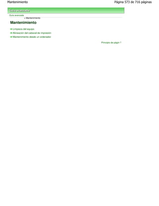 Mantenimiento                                         Página 573 de 716 páginas



 Guía avanzada
                 > Mantenimiento

 Mantenimiento
    Limpieza del equipo
    Alineación del cabezal de impresión
    Mantenimiento desde un ordenador

                                          Principio de página
 