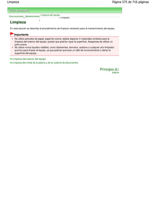 Limpieza                                                                                              Página 575 de 716 páginas



                               Limpieza del equipo
 Guía avanzada Mantenimiento
              >                                  > Limpieza
                           >
 Limpieza
 En esta sección se describe el procedimiento de limpieza necesario para el mantenimiento del equipo.

     Importante
      No utilice pañuelos de papel, papel de cocina, tejidos ásperos ni materiales similares para la
      limpieza del exterior del equipo, puesto que podrían rayar la superficie. Asegúrese de utilizar un
      paño suave.
      No utilice nunca líquidos volátiles, como disolventes, benceno, acetona o cualquier otro limpiador
      químico para limpiar el equipo, ya que podrían provocar un fallo de funcionamiento o dañar la
      superficie del equipo.

    Limpieza del exterior del equipo
    Limpieza del cristal de la platina y de la cubierta de documentos


                                                                                         Principio de
                                                                                                      página
 