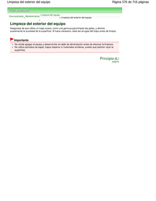 Limpieza del exterior del equipo                                                                       Página 576 de 716 páginas



                                Limpieza del equipo
 Guía avanzada Mantenimiento
              >                                    > Limpieza del exterior del equipo
                           >

  Limpieza del exterior del equipo
  Asegúrese de que utiliza un trapo suave, como una gamuza para limpiar las gafas, y elimine
  suavemente la suciedad de la superficie. Si fuera necesario, alise las arrugas del trapo antes de limpiar.



      Importante
      No olvide apagar el equipo y desenchufar el cable de alimentación antes de efectuar la limpieza.
      No utilice pañuelos de papel, trapos ásperos ni materiales similares, puesto que podrían rayar la
      superficie.


                                                                                           Principio de
                                                                                                       página
 