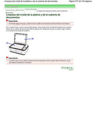 Limpieza del cristal de la platina y de la cubierta de documentos                                            Página 577 de 716 páginas



                                Limpieza del equipo
 Guía avanzada Mantenimiento
              >                                   > Limpieza del cristal de la platina y de la cubierta de
 documentos                >

  Limpieza del cristal de la platina y de la cubierta de
  documentos
      Importante
      No olvide apagar el equipo y desenchufar el cable de alimentación antes de efectuar la limpieza.

  Con un paño limpio, suave y que no deje pelusas, frote suavemente el cristal de la platina (A) y la parte
  interior de la cubierta de documentos (lámina blanca) (B). Asegúrese de que no queda ningún residuo,
  en concreto en el cristal de la platina.




      Importante
      La parte interior de la cubierta de documentos (hoja blanca) (B) se puede dañar fácilmente, por lo
      que deberá limpiarla con suavidad.


                                                                                               Principio de
                                                                                                             página
 