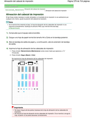 Alineación del cabezal de impresión                                                                       Página 579 de 716 páginas



                                Alineación del cabezal de impresión
 Guía avanzada Mantenimiento
              >                                                   > Alineación del cabezal de impresión
                           >

  Alineación del cabezal de impresión
  Si las líneas rectas impresas no están alineadas o el resultado de la impresión no es satisfactorio por
  cualquier otro motivo, ajuste la posición del cabezal de impresión.

      Nota
      Si el nivel de tinta restante es bajo, la hoja de alineación de los cabezales de impresión no se
      imprimirá correctamente. Sustituya el cartucho FINE cuyo nivel de tinta sea bajo.
         Mantenimiento


  1. Compruebe que el equipo está encendido.

  2. Cargue una hoja de papel normal de tamaño A4 o Carta en la bandeja posterior.

  3. Abra la bandeja de salida de papel y, a continuación, abra la extensión de bandeja
      de salida.

  4. Imprima la hoja de alineación de los cabezales de impresión.
        1. Pulse el botón Mantenimiento (Maintenance) varias veces hasta que aparezca u ("u"
           minúscula).
        2. Pulse el botón Negro (Black) o Color
                                                 .
           Se imprimirá la hoja de alineación de los cabezales de impresión.




               Importante
                No toque ninguna de las partes impresas de la hoja de alineación de los cabezales de
                impresión.
                No ensucie la hoja de alineación de los cabezales de impresión. Si se mancha o arruga la
                hoja, el patrón no se podrá escanear correctamente.
 