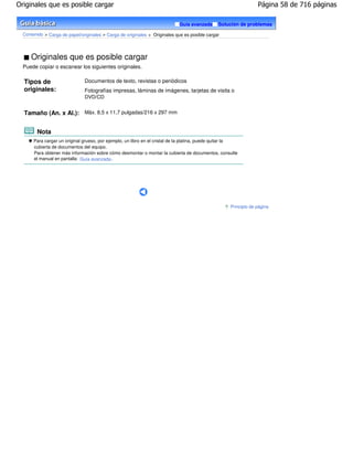 Originales que es posible cargar                                                                                  Página 58 de 716 páginas

                                                                             Guía avanzada     Solución de problemas

  Contenido > Carga de papel/originales > Carga de originales > Originales que es posible cargar




      Originales que es posible cargar
  Puede copiar o escanear los siguientes originales.

  Tipos de                     Documentos de texto, revistas o periódicos
  originales:                  Fotografías impresas, láminas de imágenes, tarjetas de visita o
                               DVD/CD


  Tamaño (An. x Al.): Máx. 8,5 x 11,7 pulgadas/216 x 297 mm


        Nota
       Para cargar un original grueso, por ejemplo, un libro en el cristal de la platina, puede quitar la
       cubierta de documentos del equipo.
       Para obtener más información sobre cómo desmontar o montar la cubierta de documentos, consulte
       el manual en pantalla: Guía avanzada .




                                                                                                     Principio de página
 