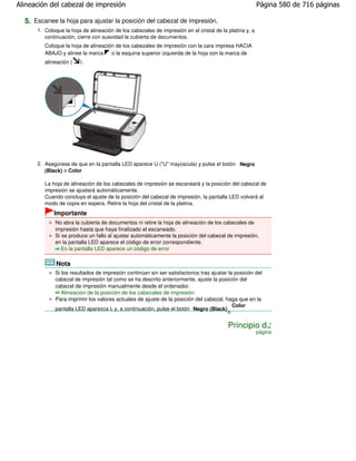 Alineación del cabezal de impresión                                                                     Página 580 de 716 páginas

  5. Escanee la hoja para ajustar la posición del cabezal de impresión.
      1. Coloque la hoja de alineación de los cabezales de impresión en el cristal de la platina y, a
         continuación, cierre con suavidad la cubierta de documentos.
         Coloque la hoja de alineación de los cabezales de impresión con la cara impresa HACIA
         ABAJO y alinee la marca     o la esquina superior izquierda de la hoja con la marca de
         alineación (   ).




      2. Asegúrese de que en la pantalla LED aparece U ("U" mayúscula) y pulse el botón Negro
         (Black) o Color
                         .
         La hoja de alineación de los cabezales de impresión se escaneará y la posición del cabezal de
         impresión se ajustará automáticamente.
         Cuando concluya el ajuste de la posición del cabezal de impresión, la pantalla LED volverá al
         modo de copia en espera. Retire la hoja del cristal de la platina.
             Importante
             No abra la cubierta de documentos ni retire la hoja de alineación de los cabezales de
             impresión hasta que haya finalizado el escaneado.
             Si se produce un fallo al ajustar automáticamente la posición del cabezal de impresión,
             en la pantalla LED aparece el código de error correspondiente.
                En la pantalla LED aparece un código de error

              Nota
             Si los resultados de impresión continúan sin ser satisfactorios tras ajustar la posición del
             cabezal de impresión tal como se ha descrito anteriormente, ajuste la posición del
             cabezal de impresión manualmente desde el ordenador.
                Alineación de la posición de los cabezales de impresión
             Para imprimir los valores actuales de ajuste de la posición del cabezal, haga que en la
                                                                                            Color
             pantalla LED aparezca L y, a continuación, pulse el botón Negro (Black)
                                                                                         o
                                                                                                 .
                                                                                         Principio de
                                                                                                        página
 