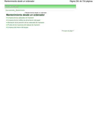 Mantenimiento desde un ordenador                                             Página 581 de 716 páginas



 Guía avanzada Mantenimiento
              >
                            > Mantenimiento desde un ordenador
 Mantenimiento desde un ordenador
    Limpieza de los cabezales de impresión
    Limpieza de los rodillos de alimentación del papel
    Alineación de la posición de los cabezales de impresión
    Prueba de los inyectores del cabezal de impresión
    Limpieza del interior del equipo

                                                                 Principio de página
 