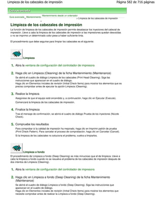 Limpieza de los cabezales de impresión                                                                Página 582 de 716 páginas



                               Mantenimiento desde un ordenador
 Guía avanzada Mantenimiento
              >                                               > Limpieza de los cabezales de impresión
                           >

  Limpieza de los cabezales de impresión
  La función de limpieza de los cabezales de impresión permite desatascar los inyectores del cabezal de
  impresión. Lleve a cabo la limpieza de los cabezales de impresión si las impresiones quedan desvaídas
  o no se imprime un determinado color pese a haber suficiente tinta.

  El procedimiento que debe seguirse para limpiar los cabezales es el siguiente:




              Limpieza

  1. Abra la ventana de configuración del controlador de impresora

  2. Haga clic en Limpieza (Cleaning) de la ficha Mantenimiento (Maintenance)
      Se abrirá el cuadro de diálogo Limpieza de los cabezales (Print Head Cleaning). Siga las
      instrucciones que aparezcan en el cuadro de diálogo.
      Haga clic en Elementos iniciales de revisión (Initial Check Items) para mostrar los elementos que es
      preciso comprobar antes de ejecutar la opción Limpieza (Cleaning).


  3. Realice la limpieza
      Asegúrese de que el equipo esté encendido y, a continuación, haga clic en Ejecutar (Execute).
      Comenzará la limpieza de los cabezales de impresión.


  4. Finalice la limpieza
      Tras el mensaje de confirmación, se abrirá el cuadro de diálogo Prueba de los inyectores (Nozzle
      Check).


  5. Compruebe los resultados
      Para comprobar si la calidad de impresión ha mejorado, haga clic en Imprimir patrón de prueba
      (Print Check Pattern). Para cancelar el proceso de comprobación, haga clic en Cancelar (Cancel).
      Si la limpieza de los cabezales no soluciona el problema, vuelva a limpiarlos.




              Limpieza a fondo
  El procedimiento de Limpieza a fondo (Deep Cleaning) es más minucioso que el de limpieza. Lleve a
  cabo la limpieza a fondo cuando no se resuelva el problema de los cabezales de impresión después de
  dos intentos de Limpieza (Cleaning).


  1. Abra la ventana de configuración del controlador de impresora

  2. Haga clic en Limpieza a fondo (Deep Cleaning) de la ficha Mantenimiento
      (Maintenance)
      Se abrirá el cuadro de diálogo Limpieza a fondo (Deep Cleaning). Siga las instrucciones que
      aparezcan en el cuadro de diálogo.
      Haga clic en Elementos iniciales de revisión (Initial Check Items) para mostrar los elementos que
      necesite comprobar antes de realizar la Limpieza a fondo (Deep Cleaning).
 