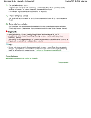 Limpieza de los cabezales de impresión                                                               Página 583 de 716 páginas

  3. Ejecute la limpieza a fondo
     Asegúrese de que el equipo esté encendido y, a continuación, haga clic en Ejecutar (Execute).
     Haga clic en Aceptar (OK) cuando aparezca el mensaje de confirmación.
     Comenzará la limpieza a fondo de los cabezales de impresión.


  4. Finalice la limpieza a fondo
     Tras el mensaje de confirmación, se abrirá el cuadro de diálogo Prueba de los inyectores (Nozzle
     Check).


  5. Compruebe los resultados
     Para comprobar si la calidad de impresión ha mejorado, haga clic en Imprimir patrón de prueba
     (Print Check Pattern). Para cancelar el proceso de comprobación, haga clic en Cancelar (Cancel).

     Importante
     El procedimiento de Limpieza (Cleaning) consume una pequeña cantidad de tinta. El
     procedimiento de Limpieza a fondo (Deep Cleaning) consume mucha más tinta que el de
     Limpieza (Cleaning).
     Si limpia con frecuencia los cabezales de impresión, se quedará sin tinta rápidamente. Por tanto, la
     limpieza sólo se deberá llevar a cabo cuando se necesite.

     Nota
     Si no se nota ninguna mejoría después de ejecutar la Limpieza a fondo (Deep Cleaning), apague
     el equipo, espere 24 horas y vuelva a llevar a cabo entonces la Limpieza a fondo (Deep Cleaning).
     Si aún no se nota ninguna mejora, consulte " El equipo se mueve pero no expulsa tinta".



  Tema relacionado
   Prueba de los inyectores del cabezal de impresión

                                                                                        Principio de página
 