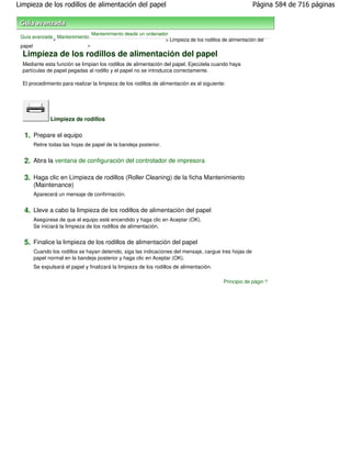 Limpieza de los rodillos de alimentación del papel                                                      Página 584 de 716 páginas



                                Mantenimiento desde un ordenador
 Guía avanzada Mantenimiento
              >                                                > Limpieza de los rodillos de alimentación del
 papel                     >

  Limpieza de los rodillos de alimentación del papel
  Mediante esta función se limpian los rodillos de alimentación del papel. Ejecútela cuando haya
  partículas de papel pegadas al rodillo y el papel no se introduzca correctamente.

  El procedimiento para realizar la limpieza de los rodillos de alimentación es el siguiente:




              Limpieza de rodillos

  1. Prepare el equipo
      Retire todas las hojas de papel de la bandeja posterior.


  2. Abra la ventana de configuración del controlador de impresora

  3. Haga clic en Limpieza de rodillos (Roller Cleaning) de la ficha Mantenimiento
      (Maintenance)
      Aparecerá un mensaje de confirmación.


  4. Lleve a cabo la limpieza de los rodillos de alimentación del papel
      Asegúrese de que el equipo esté encendido y haga clic en Aceptar (OK).
      Se iniciará la limpieza de los rodillos de alimentación.


  5. Finalice la limpieza de los rodillos de alimentación del papel
      Cuando los rodillos se hayan detenido, siga las indicaciones del mensaje, cargue tres hojas de
      papel normal en la bandeja posterior y haga clic en Aceptar (OK).
      Se expulsará el papel y finalizará la limpieza de los rodillos de alimentación.

                                                                                            Principio de página
 