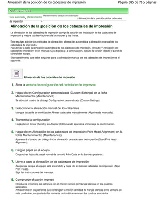 Alineación de la posición de los cabezales de impresión                                                Página 585 de 716 páginas



                               Mantenimiento desde un ordenador
 Guía avanzada Mantenimiento
              >                                               > Alineación de la posición de los cabezales
 de impresión              >

  Alineación de la posición de los cabezales de impresión
  La alineación de los cabezales de impresión corrige la posición de instalación de los cabezales de
  impresión y mejora las desviaciones de los colores y las líneas.

  Este equipo admite dos métodos de alineación: alineación automática y alineación manual de los
  cabezales de impresión.
  Para llevar a cabo la alineación automática de los cabezales de impresión, consulte ""Alineación del
  cabezal de impresión" en el manual: Guía básica y, a continuación, ejecute la función desde el panel de
  control del equipo.
  El procedimiento que debe seguirse para la alineación manual de los cabezales de impresión es el
  siguiente:




              Alineación de los cabezales de impresión

  1. Abra la ventana de configuración del controlador de impresora

  2. Haga clic en Configuración personalizada (Custom Settings) de la ficha
      Mantenimiento (Maintenance)
      Se abrirá el cuadro de diálogo Configuración personalizada (Custom Settings).


  3. Seleccione la alineación manual de los cabezales
      Marque la casilla de verificación Alinear cabezales manualmente (Align heads manually).


  4. Transmita la configuración
      Haga clic en Enviar (Send) y en Aceptar (OK) cuando aparezca el mensaje de confirmación.


  5. Haga clic en Alineación de los cabezales de impresión (Print Head Alignment) en la
      ficha Mantenimiento (Maintenance)
      Aparecerá el cuadro de diálogo Iniciar alineación de cabezales de impresión (Start Print Head
      Alignment).


  6. Cargue papel en el equipo
      Cargue tres hojas de papel normal de tamaño A4 o Carta en la bandeja posterior.


  7. Lleve a cabo la alineación de los cabezales de impresión
      Asegúrese de que el equipo esté encendido y haga clic en Alinear cabezales de impresión (Align
      Print Head).
      Siga las instrucciones del mensaje.


  8. Compruebe el patrón impreso
      Introduzca el número de patrones con el menor número de franjas blancas en los cuadros
      asociados.
      Al hacer clic en los patrones que contengan la menor cantidad de franjas blancas en la ventana de
      vista preliminar, se ajustarán los números automáticamente en los cuadros asociados.
 